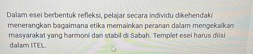 Dalam esei berbentuk refleksi, pelajar secara individu dikehendaki 
menerangkan bagaimana etika memainkan peranan dalam mengekalkan 
masyarakat yang harmoni dan stabil di Sabah. Templet esei harus diisi 
dalam ITEL.