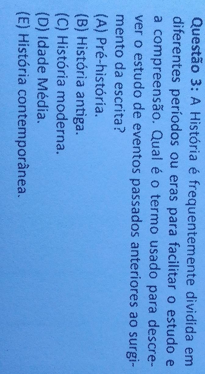 A História é frequentemente dividida em
diferentes períodos ou eras para facilitar o estudo e
a compreensão. Qual é o termo usado para descre-
ver o estudo de eventos passados anteriores ao surgi-
mento da escrita?
(A) Pré-história.
(B) História antiga.
(C) História moderna.
(D) Idade Média.
(E) História contemporânea.