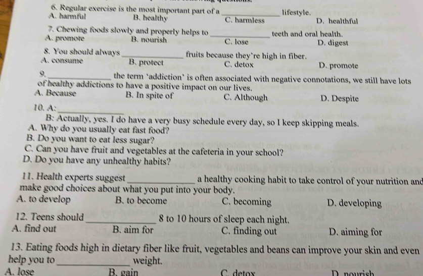 Regular exercise is the most important part of a lifestyle.
A. harmful B. healthy _C. harmless D. healthful
7. Chewing foods slowly and properly helps to_ teeth and oral health.
A. promote B. nourish C. lose D. digest
8. You should always _fruits because they’re high in fiber.
A. consume B. protect C. detox D. promote
9. _the term ‘addiction’ is often associated with negative connotations, we still have lots
of healthy addictions to have a positive impact on our lives.
A. Because B. In spite of C. Although D. Despite
_
10. A:
B: Actually, yes. I do have a very busy schedule every day, so I keep skipping meals.
A. Why do you usually eat fast food?
B. Do you want to eat less sugar?
C. Can you have fruit and vegetables at the cafeteria in your school?
D. Do you have any unhealthy habits?
11. Health experts suggest _a healthy cooking habit to take control of your nutrition and
make good choices about what you put into your body.
A. to develop B. to become C. becoming D. developing
12. Teens should_ 8 to 10 hours of sleep each night.
A. find out B. aim for C. finding out D. aiming for
13. Eating foods high in dietary fiber like fruit, vegetables and beans can improve your skin and even
help you to_ weight.
A. lose B. gain C. detox