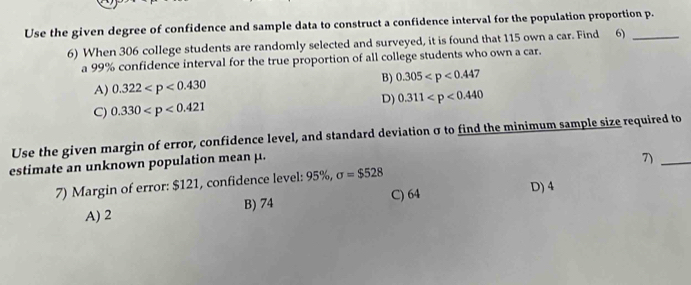 Use the given degree of confidence and sample data to construct a confidence interval for the population proportion p.
6) When 306 college students are randomly selected and surveyed, it is found that 115 own a car. Find 6)
a 99% confidence interval for the true proportion of all college students who own a car.
A) 0.322 B) 0.305 7
D) 0.311
C) 0.330
Use the given margin of error, confidence level, and standard deviation σ to find the minimum sample size required to
estimate an unknown population mean μ.
7)_
7) Margin of error: $121, confidence level: 95%, sigma =$528
B) 74 C) 64 D) 4
A) 2