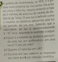 A galáxia de Andrômeda, ou M31, e a P, O
láxia mais próxima da Via Láctea. Ela pode 
ser vista a olho nu, mesmo estando a mais 
de 2 milhões de anos-luz de medida de dis- 
tância da Terra. O ano-luz é definido como 
a medida da distância percorrida pela luz 
no período de um ano. Sabendo que a 
velocidade da luz é aproximadamente
3· 10^1m/s s, responda às questões a seguir. 
a ) Qual é a medida da distância percorri- 
da pela luz, em quilômetros, em uma 
hora? E em um mês? 
b) Quanto é 1 ano-luz em UA? 
c ) Escreva em seu caderno as respostas 
dos itens a e b em notação científica.