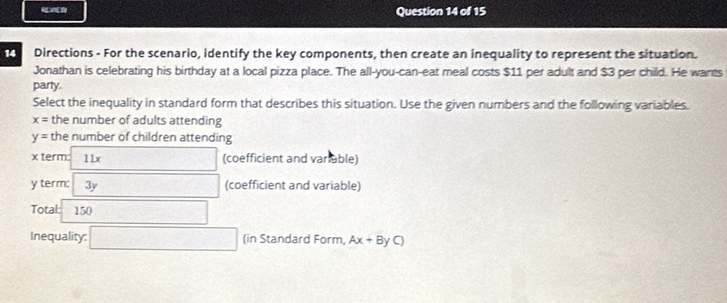 Directions - For the scenario, identify the key components, then create an inequality to represent the situation. 
Jonathan is celebrating his birthday at a local pizza place. The all-you-can-eat meal costs $11 per adult and $3 per child. He wants 
party. 
Select the inequality in standard form that describes this situation. Use the given numbers and the following variables.
x= the number of adults attending
y= the number of children attending
x term: 11x (coefficient and variuble)
y term: 3y □ frac  (coefficient and variable) 
Total: a 150 overline 1/2x 
Inequality: □ (in Standard Form, Ax+ByC)