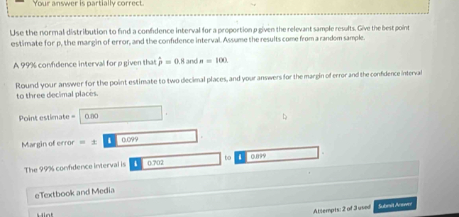 Your answer is partially correct. 
Use the normal distribution to find a confidence interval for a proportion p given the relevant sample results. Give the best point 
estimate for p, the margin of error, and the confidence interval. Assume the results come from a random sample. 
A 99% confdence interval for p given that hat p=0.8 and n=100. 
Round your answer for the point estimate to two decimal places, and your answers for the margin of error and the confidence interval 
to three decimal places. 
Point estimate = 0.80
Margin of error =± 10|0.099
The 99% confidence interval is . 0.702 to . 0.899
eTextbook and Media 
H i nt 
Attempts: 2 of 3 used Submit Arawer