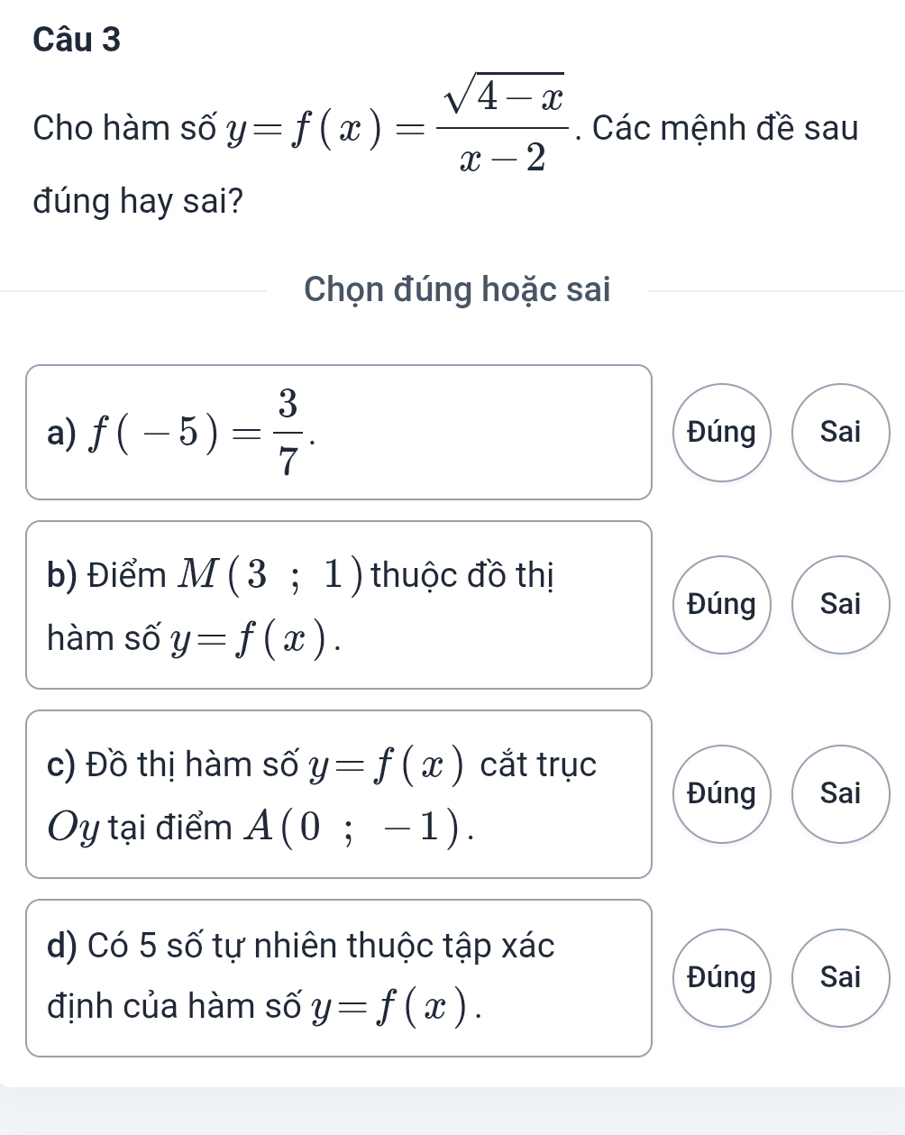 Cho hàm số y=f(x)= (sqrt(4-x))/x-2 . Các mệnh đề sau
đúng hay sai?
Chọn đúng hoặc sai
a) f(-5)= 3/7 . Đúng Sai
b) Điểm M(3;1) thuộc đồ thị
Đúng Sai
hàm số y=f(x). 
c) Đồ thị hàm số y=f(x) cắt trục
Đúng Sai
Ủy tại điểm A(0;-1). 
d) Có 5 số tự nhiên thuộc tập xác
Đúng Sai
định của hàm số y=f(x).