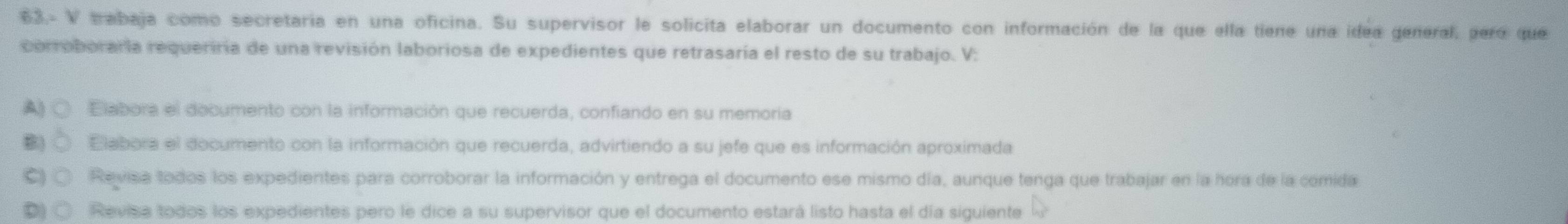 63.- V trabaja como secretaria en una oficina. Su supervisor le solicita elaborar un documento con información de la que ella tiene una idea general, pero que
corroboraría requeriría de una revisión laboriosa de expedientes que retrasaría el resto de su trabajo. V:
A) ○ Elabora el documento con la información que recuerda, confiando en su memoria
B) Elabora el documento con la información que recuerda, advirtiendo a su jefe que es información aproximada
Revisa todos los expedientes para corroborar la información y entrega el documento ese mismo día, aunque tenga que trabajar en la hora de la comida
D) C Revisa todos los expedientes pero le dice a su supervisor que el documento estará listo hasta el día siguiente