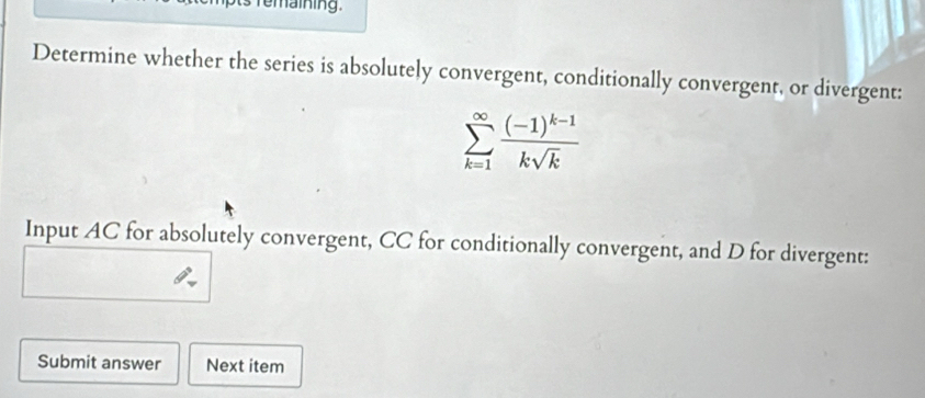 temaining . 
Determine whether the series is absolutely convergent, conditionally convergent, or divergent:
sumlimits _(k=1)^(∈fty)frac (-1)^k-1ksqrt(k)
Input AC for absolutely convergent, CC for conditionally convergent, and D for divergent: 
Submit answer Next item