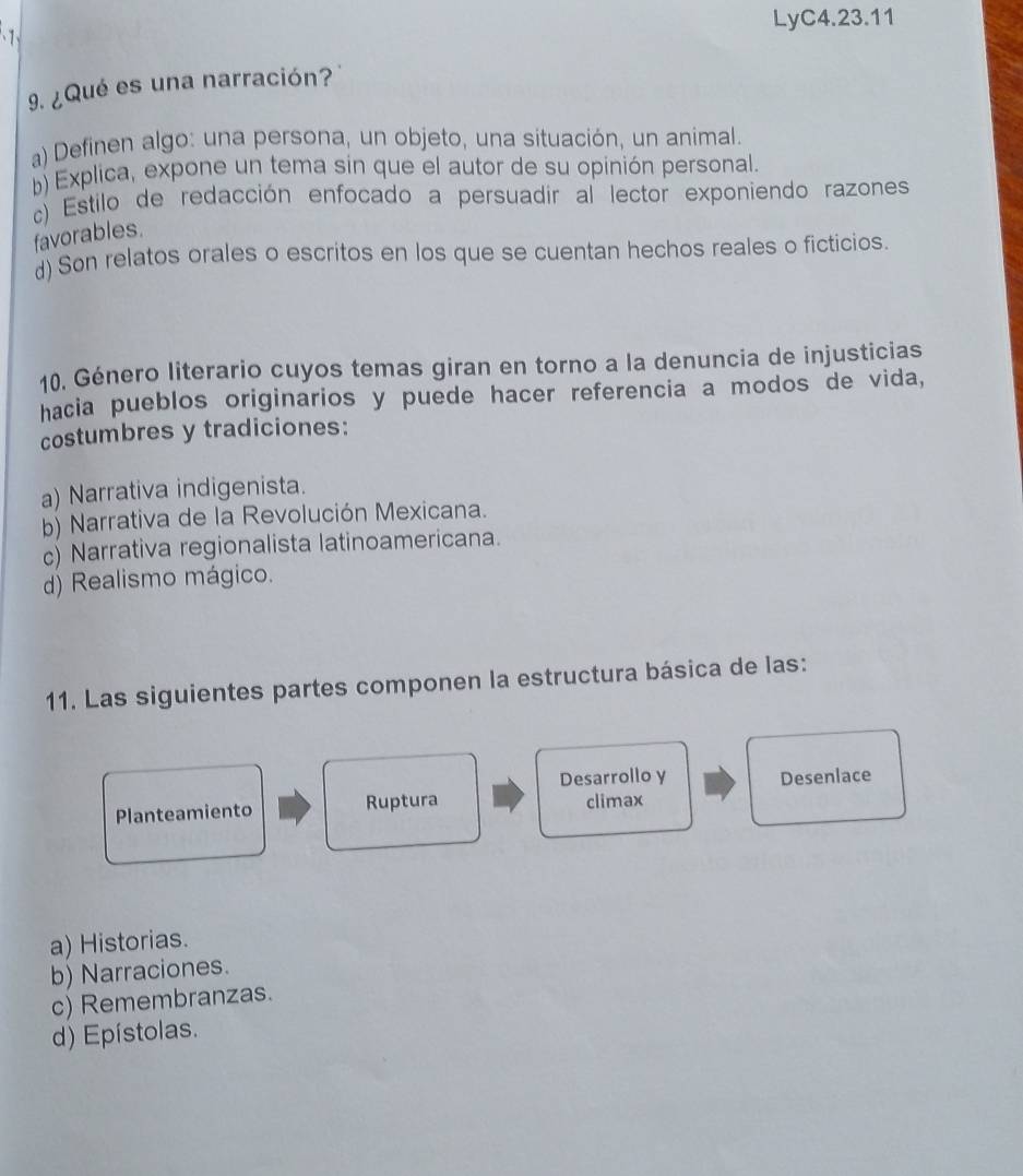 LyC4.23.11
9. ¿Qué es una narración?
a) Definen algo: una persona, un objeto, una situación, un animal.
b) Explica, expone un tema sin que el autor de su opinión personal.
c) Estilo de redacción enfocado a persuadir al lector exponiendo razones
favorables.
d) Son relatos orales o escritos en los que se cuentan hechos reales o ficticios.
10. Género literario cuyos temas giran en torno a la denuncia de injusticias
hacia pueblos originarios y puede hacer referencia a modos de vida,
costumbres y tradiciones:
a) Narrativa indigenista.
b) Narrativa de la Revolución Mexicana.
c) Narrativa regionalista latinoamericana.
d) Realismo mágico.
11. Las siguientes partes componen la estructura básica de las:
Desarrollo y
Planteamiento Ruptura climax Desenlace
a) Historias.
b) Narraciones.
c) Remembranzas.
d) Epístolas.