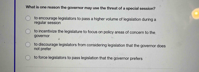 What is one reason the governor may use the threat of a special session?
to encourage legislators to pass a higher volume of legislation during a
regular session
to incentivize the legislature to focus on policy areas of concern to the.
governor
to discourage legislators from considering legislation that the governor does
not prefer
to force legislators to pass legislation that the governor prefers