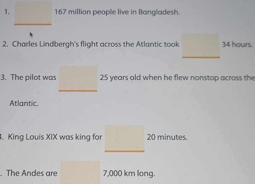 167 million people live in Bangladesh. 
2. Charles Lindbergh's flight across the Atlantic took 34 hours. 
3. The pilot was 25 years old when he flew nonstop across the 
Atlantic. 
4. King Louis XIX was king for 20 minutes. 
. The Andes are 7,000 km long.