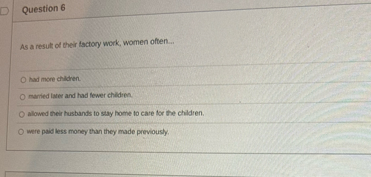 As a result of their factory work, women often...
had more children.
married later and had fewer children.
allowed their husbands to stay home to care for the children.
were paid less money than they made previously.