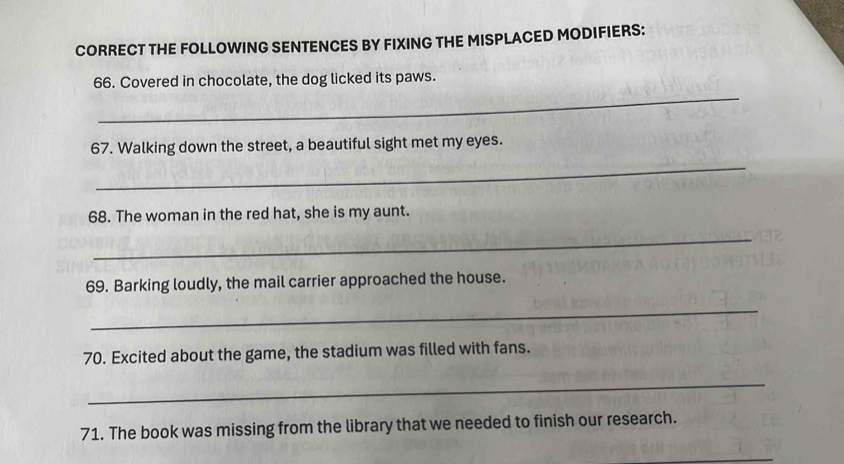 CORRECT THE FOLLOWING SENTENCES BY FIXING THE MISPLACED MODIFIERS: 
_ 
66. Covered in chocolate, the dog licked its paws. 
67. Walking down the street, a beautiful sight met my eyes. 
_ 
68. The woman in the red hat, she is my aunt. 
_ 
69. Barking loudly, the mail carrier approached the house. 
_ 
70. Excited about the game, the stadium was filled with fans. 
_ 
71. The book was missing from the library that we needed to finish our research. 
_