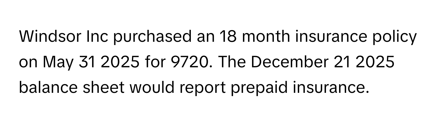 Windsor Inc purchased an 18 month insurance policy on May 31 2025 for 9720. The December 21 2025 balance sheet would report prepaid insurance.