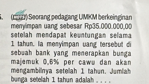 (L0S) Seorang pedagang UMKM berkeinginan 
menyimpan uang sebesar Rp35.000.000,00
setelah mendapat keuntungan selama
1 tahun. Ia menyimpan uang tersebut di 
sebuah bank yang menerapkan bunga 
majemuk 0,6% per cawu dan akan 
mengambilnya setelah 1 tahun. Jumlah 
bunga setelah 1 tahun adalah . . . .