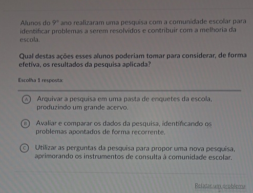 Alunos do 9° ano realizaram uma pesquisa com a comunidade escolar para
identificar problemas a serem resolvidos e contribuir com a melhoria da
escola.
Qual destas ações esses alunos poderiam tomar para considerar, de forma
efetiva, os resultados da pesquisa aplicada?
Escolha 1 resposta:
A) Arquivar a pesquisa em uma pasta de enquetes da escola,
produzindo um grande acervo.
) Avaliar e comparar os dados da pesquisa, identifcando os
problemas apontados de forma recorrente.
c) Utilizar as perguntas da pesquisa para propor uma nova pesquisa,
aprimorando os instrumentos de consulta à comunidade escolar.
Relatar um problema