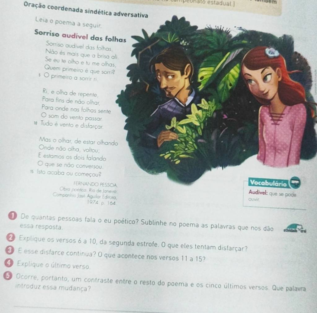 campeonato estadual.] mbém 
Oração coordenada sindética adversativa 
Leia o poema a seguir. 
Sorriso audível das 
Sorriso audivel das folh 
Não és mais que a bris 
Se eu te olho e tu me ol 
Quem primeiro é que so 
s O primeiro a sorrir ri. 
Ri, e olha de repente, 
Para fins de não olhar, 
Para onde nas folhas sen 
O som do vento passar 
1 Tudo é vento e disfarçar. 
Mas o olhar, de estar olha 
Onde não olha, voltou; 
E estamos os dois falando 
O que se não conversou.
15 Isto acaba ou começou? 
FERNANDO PES 
Obra poética: Rio de Ja 
Companhia Jasé Aguilar Ed 
1974. p. 
1 De quantas pessoas fala o eu poético? Sublinhe no poema as palavras que nos dão 
essa resposta.
20 Explique os versos 6 a 10, da segunda estrofe. O que eles tentam disfarçar? 
3 E esse disfarce continua? O que acontece nos versos 11 a 15? 
④ Explique o último verso.
50 Ocorre, portanto, um contraste entre o resto do poema e os cinco últimos versos. Que palavra 
introduz essa mudança? 
_