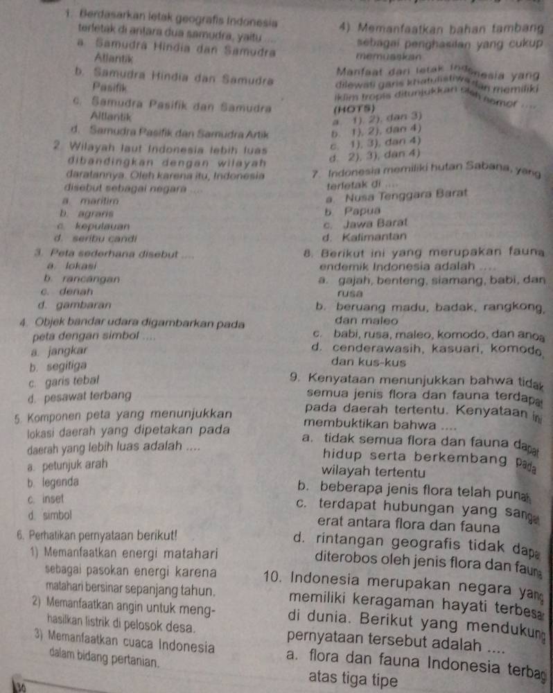 Berdasarkan letak geografís Indonesia 4) Memanfaatkan bahan tambang
terletak di antara dua samudra, yaitu ....
sebagai penghasilan yang cukup
a Samudra Hindia dan Samudra memuaskan
Allantik
Manfaat dan letak indenesia yang
b. Samudra Híndia dan Samudra dilewas garis khatulstiws dan memilik .
Pasifik iklim tropis ditunjckkar 516 nemof ===.
c. Samudra Pasifik dan Šamudra (HOTS)
Aillantik
a. 1). 2). dan 3)
d. Samudra Pasifik dan Samudra Artik b. 1). 2) , dan 4)
2. Wilayah laut Indonesia lebih luas
c. 1), 3), dan 4)
dibandingkan dengan wilayah
d. 2), 3), dan 4)
daratannya. Oleh karena itu, Indonesia 7. Indonesia memiliki hutan Sabana, yang
terletak di
disebut sebagai negara ..
a maritim
a. Nusa Tenggara Barat
b. agraris b Papua
c. kepulauan c. Jawa Barat
d. seribu candi d. Kalimantan
3. Peta sederhana disebut .... 8. Berikut ini yang merupakan fauna
a lokasi endemik Indonesia adalah
b. rancángan a. gajah, benteng, siamang, babi, dan
c. denah rusa
d. gambaran b. beruang madu, badak, rangkong,
4. Objek bandar udara digambarkan pada dan maleo
peta dengan simbol .... c. babi, rusa, maleo, komodo, dan ano。
a. jangkar
d. cenderawasih, kasuari, komod
b. segitiga
dan kus-kus
c. garis tebal 9. Kenyataan menunjukkan bahwa tida
d. pesawat terbang
semua jenis flora dan fauna terdap
5. Komponen peta yang menunjukkan
pada daerah tertentu. Kenyataan in
lokasi daerah yang dipetakan pada
membuktikan bahwa ....
a. tidak semua flora dan fauna da 
daerah yang lebih luas adalah ....
hidup serta berkembang P
a. petunjuk arah
wilayah tertentu
b. legenda
b. beberapa jenis flora telah puna
c. inset
c. terdapat hubungan yang san.
d. simbol erat antara flora dan fauna
6. Perhatikan pemyataan berikut!
d. rintangan geografis tidak dap.
1) Memanfaatkan energi matahari
diterobos oleh jenis flora dan faur 
sebagai pasokan energi karena 10. Indonesia merupakan negara yam
matahari bersinar sepanjang tahun. memiliki keragaman hayati terbes
2) Memanfaatkan angin untuk meng- di dunia. Berikut yang mendukun
hasilkan listrik di pelosok desa. pernyataan tersebut adalah ....
3) Memanfaatkan cuaca Indonesia a. flora dan fauna Indonesia terba
dalam bidang pertanian. atas tiga tipe
30