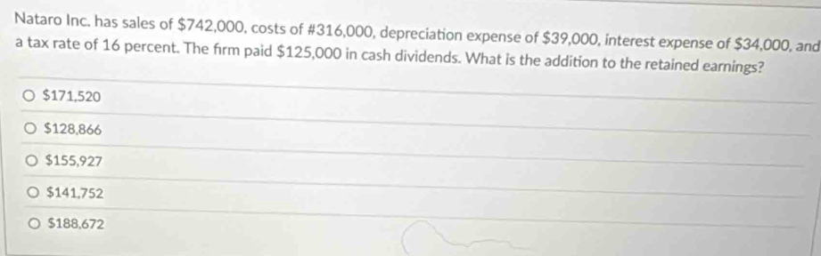 Nataro Inc. has sales of $742,000, costs of #316,000, depreciation expense of $39,000, interest expense of $34,000, and
a tax rate of 16 percent. The firm paid $125,000 in cash dividends. What is the addition to the retained earnings?
$171,520
$128,866
$155,927
$141,752
$188,672