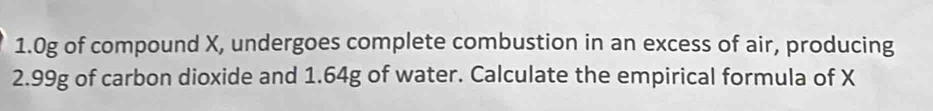 1. 0g of compound X, undergoes complete combustion in an excess of air, producing
2.99g of carbon dioxide and 1.64g of water. Calculate the empirical formula of X