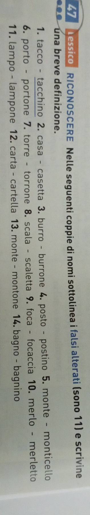 essico RICONOSCERE Nelle seguenti coppie di nomi sottolinea i falsi alterati (sono 11) e scrivine 
una breve definizione. 
1. tacco - tacchino 2. casa - casetta 3. burro - burrone 4. posto - postino 5. monte - monticello 
6. porto - portone ' 7. torre - torrone 8. scala - scaletta 9. foca - focaccia 10. merlo - merletto 
11. lampo - lampone 12. carta - cartella 13. monte - montone 14. bagno - bagnino