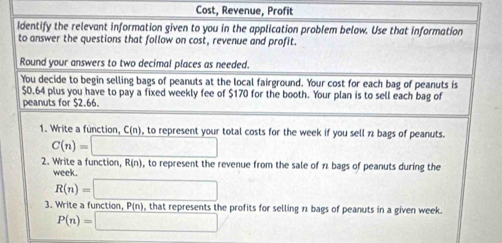 Cost, Revenue, Profit 
Identify the relevant information given to you in the application problem below. Use that information 
to answer the questions that follow on cost, revenue and profit. 
Round your answers to two decimal places as needed. 
You decide to begin selling bags of peanuts at the local fairground. Your cost for each bag of peanuts is
$0.64 plus you have to pay a fixed weekly fee of $170 for the booth. Your plan is to sell each bag of 
peanuts for $2.66. 
1. Write a function, C(n) , to represent your total costs for the week if you sell n bags of peanuts.
C(n)=□
2. Write a function, R(n) , to represent the revenue from the sale of n bags of peanuts during the
week.
R(n)=□
3. Write a function, P(n) , that represents the profits for selling n bags of peanuts in a given week.
P(n)=□