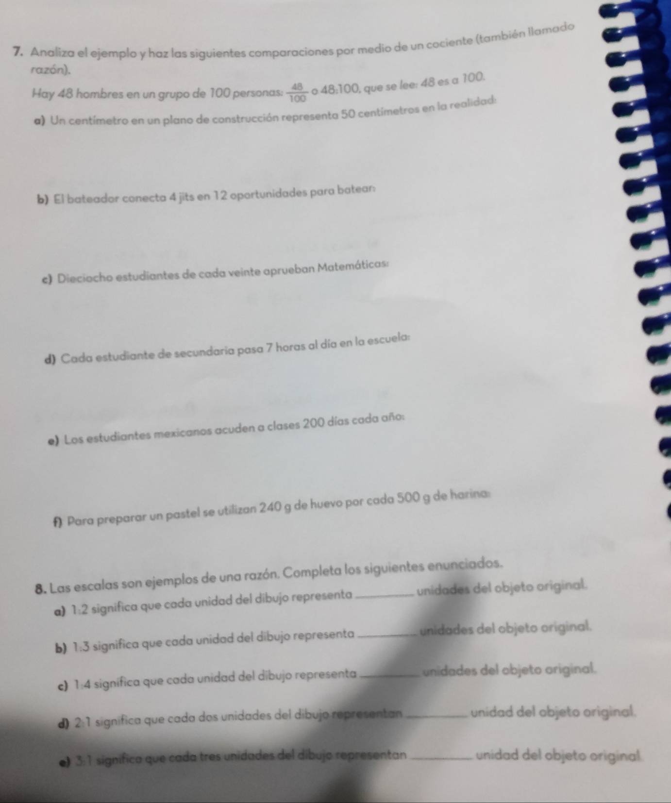 7, Analiza el ejemplo y haz las siguientes comparaciones por medio de un cociente (también llamado 
razón). 
Hay 48 hombres en un grupo de 100 personas:  48/100  o 48:100, que se lee: 48 es a 100. 
a) Un centímetro en un plano de construcción representa 50 centímetros en la realidad: 
b) El bateador conecta 4 jits en 12 oportunidades para batear 
c) Dieciocho estudiantes de cada veinte aprueban Matemáticas: 
d) Cada estudiante de secundaria pasa 7 horas al día en la escuela: 
e) Los estudiantes mexicanos acuden a clases 200 días cada año: 
f Para preparar un pastel se utilizan 240 g de huevo por cada 500 g de harina: 
8. Las escalas son ejemplos de una razón. Completa los siguientes enunciados. 
a) 1:2 significa que cada unidad del dibujo representa unidades del objeto original. 
b) 1:3 significa que cada unidad del dibujo representa_ unidades del objeto original. 
c) 1:4 significa que cada unidad del dibujo representa_ 
unidades del objeto original. 
d) 2:1 significa que cada dos unidades del dibujo representan _unidad del objeto original. 
●) 3:1 significa que cada tres unidades del dibujo representan_ unidad del objeto original