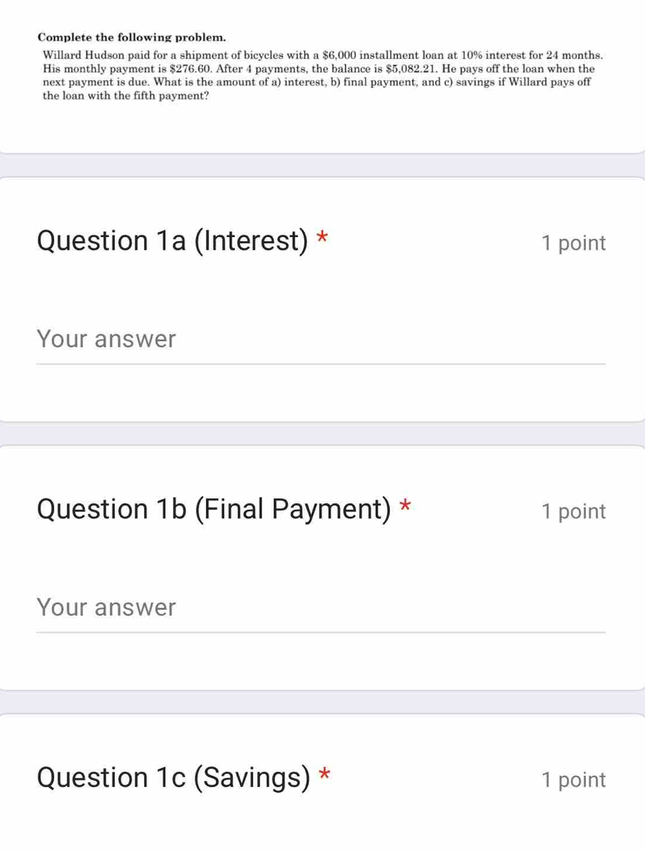 Complete the following problem. 
Willard Hudson paid for a shipment of bicycles with a $6,000 installment loan at 10% interest for 24 months. 
His monthly payment is $276.60. After 4 payments, the balance is $5,082.21. He pays off the loan when the 
next payment is due. What is the amount of a) interest, b) final payment, and c) savings if Willard pays off 
the loan with the fifth payment? 
Question 1a (Interest) * 1 point 
Your answer 
Question 1b (Final Payment) * 1 point 
Your answer 
Question 1c (Savings) * 1 point