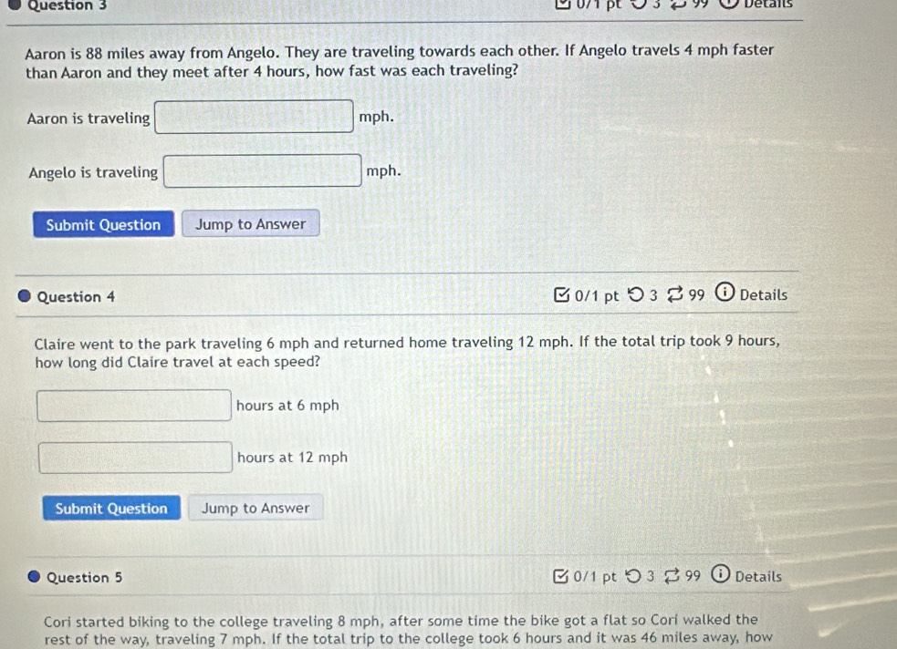 9 07pt O3 29 Details 
Aaron is 88 miles away from Angelo. They are traveling towards each other. If Angelo travels 4 mph faster 
than Aaron and they meet after 4 hours, how fast was each traveling? 
Aaron is traveling □ mph. 
Angelo is traveling □ mph. 
Submit Question Jump to Answer 
Question 4 [ 0/1 pt つ 3 ⇄ 99 Details 
Claire went to the park traveling 6 mph and returned home traveling 12 mph. If the total trip took 9 hours, 
how long did Claire travel at each speed?
□ hours at 6 mph
□ hours at 12 mph
Submit Question Jump to Answer 
Question 5 0/1 pt つ 3 99 ⓘ Details 
Cori started biking to the college traveling 8 mph, after some time the bike got a flat so Cori walked the 
rest of the way, traveling 7 mph. If the total trip to the college took 6 hours and it was 46 miles away, how