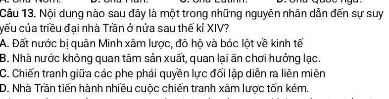 Nội dung nào sau đây là một trong những nguyên nhân dẫn đến sự suy
yếu của triều đại nhà Trần ở nửa sau thế kỉ XIV?
A. Đất nước bị quân Minh xâm lược, đô hộ và bóc lột về kinh tế
B. Nhà nước không quan tâm sản xuất, quan lại ăn chơi hưởng lạc.
C. Chiến tranh giữa các phe phái quyền lực đối lập diễn ra liên miên
D. Nhà Trần tiến hành nhiều cuộc chiến tranh xâm lược tốn kém.