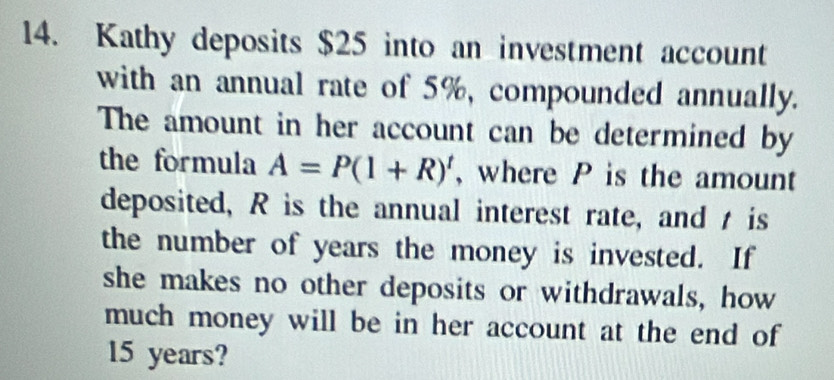 Kathy deposits $25 into an investment account 
with an annual rate of 5%, compounded annually. 
The amount in her account can be determined by 
the formula A=P(1+R)^t , where P is the amount 
deposited, R is the annual interest rate, and t is 
the number of years the money is invested. If 
she makes no other deposits or withdrawals, how 
much money will be in her account at the end of
15 years?