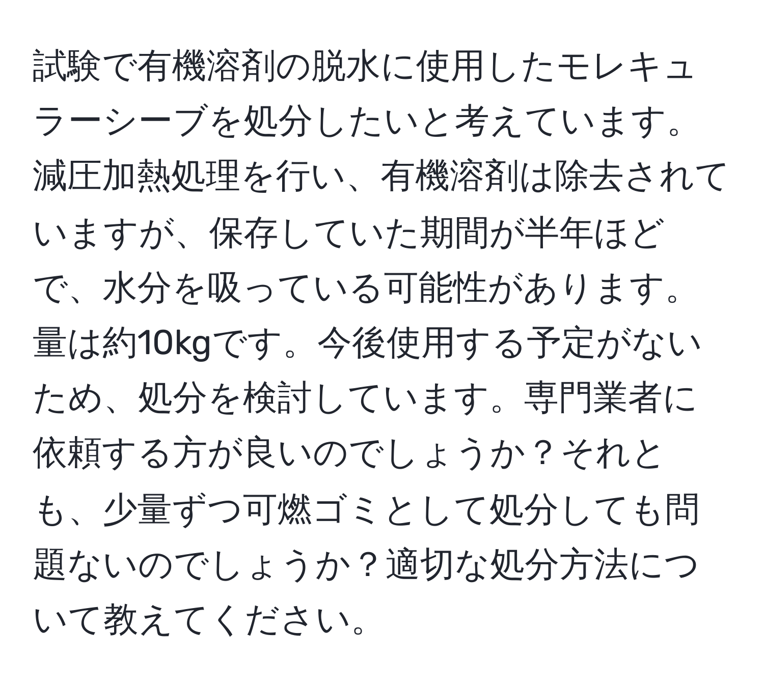 試験で有機溶剤の脱水に使用したモレキュラーシーブを処分したいと考えています。減圧加熱処理を行い、有機溶剤は除去されていますが、保存していた期間が半年ほどで、水分を吸っている可能性があります。量は約10kgです。今後使用する予定がないため、処分を検討しています。専門業者に依頼する方が良いのでしょうか？それとも、少量ずつ可燃ゴミとして処分しても問題ないのでしょうか？適切な処分方法について教えてください。