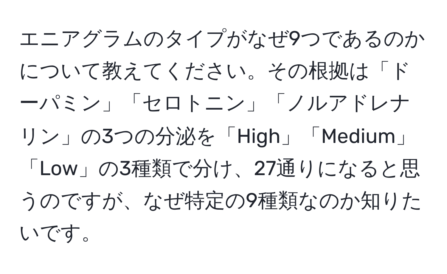 エニアグラムのタイプがなぜ9つであるのかについて教えてください。その根拠は「ドーパミン」「セロトニン」「ノルアドレナリン」の3つの分泌を「High」「Medium」「Low」の3種類で分け、27通りになると思うのですが、なぜ特定の9種類なのか知りたいです。