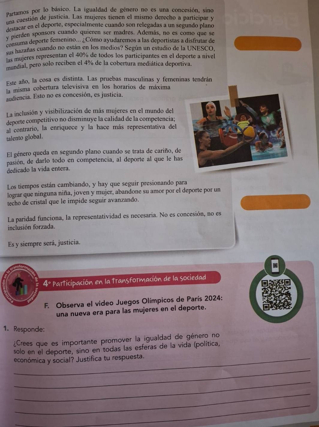 Partamos por lo básico. La igualdad de género no es una concesión, sino
una cuestión de justicia. Las mujeres tienen el mismo derecho a participar y
destacar en el deporte, especialmente cuando son relegadas a un segundo plano
y pierden sponsors cuando quieren ser madres. Además, no es como que se
consuma deporte femenino... ¿Cómo ayudaremos a las deportistas a disfrutar de
sus hazañas cuando no están en los medios? Según un estudio de la UNESCO,
las mujeres representan el 40% de todos los participantes en el deporte a nivel
mundial, pero solo reciben el 4% de la cobertura mediática deportiva.
Este año, la cosa es distinta. Las pruebas masculinas y femeninas tendrán
la misma cobertura televisiva en los horarios de máxima
audiencia. Esto no es concesión, es justicia.
La inclusión y visibilización de más mujeres en el mundo del
deporte competitivo no disminuye la calidad de la competencia;
al contrario, la enriquece y la hace más representativa del
talento global.
El género queda en segundo plano cuando se trata de cariño, de
pasión, de darlo todo en competencia, al deporte al que le has
dedicado la vida entera.
Los tiempos están cambiando, y hay que seguir presionando para
lograr que ninguna niña, joven y mujer, abandone su amor por el deporte por un
techo de cristal que le impide seguir avanzando.
La paridad funciona, la representatividad es necesaria. No es concesión, no es
inclusión forzada.
Es y siempre será, justicia.
4º participación en la transformación de la sociedad
a
F. Observa el video Juegos Olímpicos de París 2024:
una nueva era para las mujeres en el deporte.
1. Responde:
¿Crees que es importante promover la igualdad de género no
solo en el deporte, sino en todas las esferas de la vida (política,
_económica y social? Justifica tu respuesta.
_
_
_
_
_