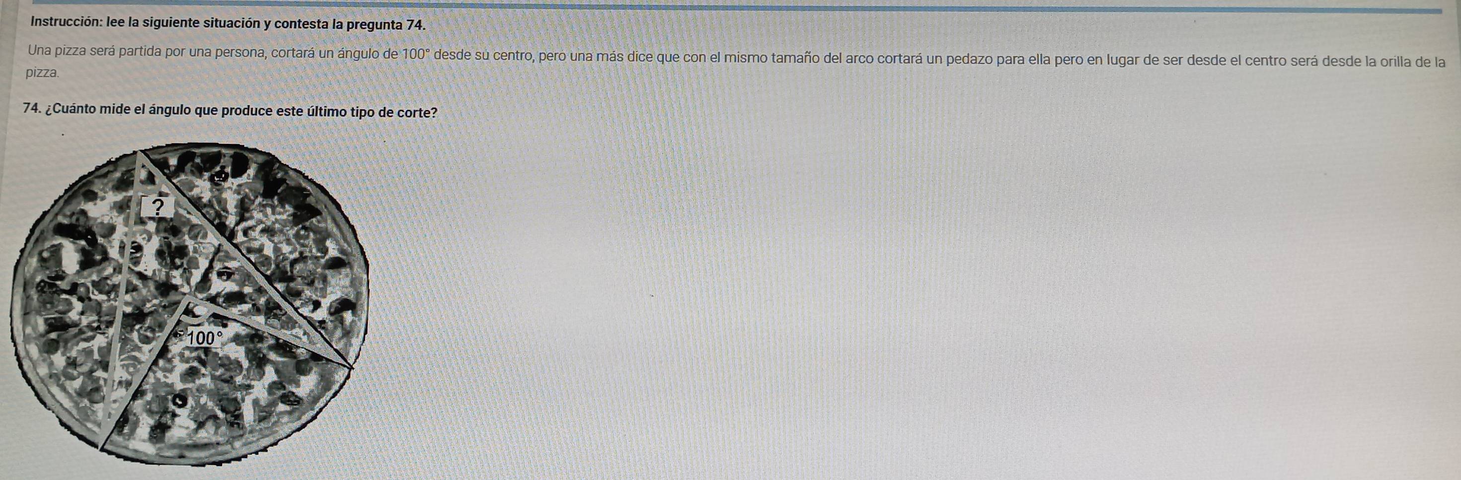 Instrucción: lee la siguiente situación y contesta la pregunta 74. 
Una pizza será partida por una persona, cortará un ángulo de 100° desde su centro, pero una más dice que con el mismo tamaño del arco cortará un pedazo para ella pero en lugar de ser desde el centro será desde la orilla de la 
pizza. 
74. ¿Cuánto mide el ángulo que produce este último tipo de corte?