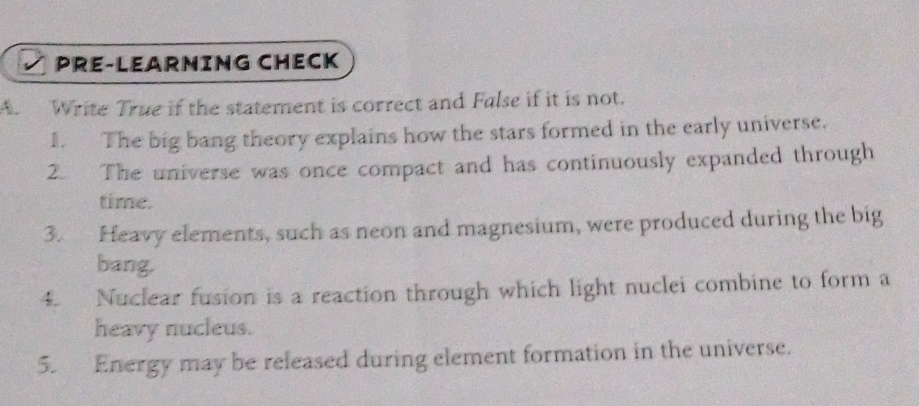 PRE-LEARNING CHECK 
A. Write True if the statement is correct and False if it is not. 
1. The big bang theory explains how the stars formed in the early universe. 
2. The universe was once compact and has continuously expanded through 
time. 
3. Heavy elements, such as neon and magnesium, were produced during the big 
bang. 
4. Nuclear fusion is a reaction through which light nuclei combine to form a 
heavy nucleus. 
5. Energy may be released during element formation in the universe.