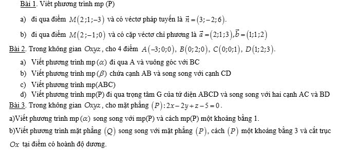 Viết phương trình mp (P) 
a) đi qua điểm M(2;1;-3) và có véctơ pháp tuyển là vector n=(3;-2;6). 
b) đi qua điểm M(2;-1;0) và có cặp véctơ chỉ phương là vector a=(2;1;3), vector b=(1;1;2)
Bài 2. Trong không gian Oxyz , cho 4 điểm A(-3;0;0), B(0;2;0), C(0;0;1), D(1;2;3). 
a) Viết phương trình mp (α) đi qua A và vuông góc với BC
b) Viết phương trình mp (β) chứa cạnh AB và song song với cạnh CD
c) Viết phương trình mp(ABC)
d) Viết phương trình . p(P) ) đi qua trọng tâm G của tứ điện ABCD và song song với hai cạnh AC và BD 
Bài 3. Trong không gian Oxyz , cho mặt phẳng (P): 2x-2y+z-5=0. 
a)Viết phương trình mp (α) song song với mp(P) và cách mp (P) một khoảng bằng 1. 
b)Viết phương trình mặt phẳng (Q) song song với mặt phẳng (P), cách (P) một khoảng bằng 3 và cắt trục
Ox tại điểm có hoành độ dương.