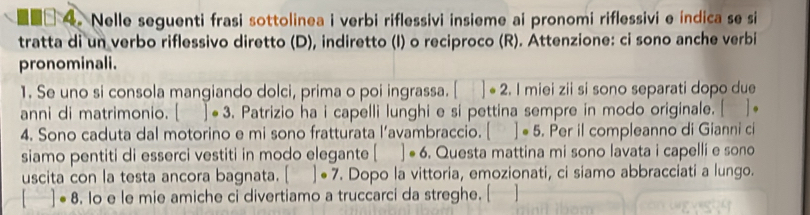 Nelle seguenti frasi sottolinea i verbi riflessivi insieme ai pronomi riflessivi e índica se si 
tratta di un verbo riflessivo diretto (D), indiretto (I) o reciproco (R). Attenzione: ci sono anche verbi 
pronominali. 
1. Se uno si consola mangiando dolci, prima o poi ingrassa. []· 2. I miei zii si sono separati dopo due 
anni di matrimonio. []· 3. Patrizio ha i capelli lunghi e si pettina sempre in modo originale. [ ]+ 
4. Sono caduta dal motorino e mi sono fratturata l’avambraccio. []· 5. Per il compleanno di Gianni ci 
siamo pentiti di esserci vestiti in modo elegante [ □  ]· 6 . Questa mattina mi sono lavata i capelli e sono 
uscita con la testa ancora bagnata. []· 7. Dopo la vittoria, emozionati, ci siamo abbracciati a lungo.
[]· 8. Io e le mie amiche ci divertiamo a truccarci da streghe. [ ]