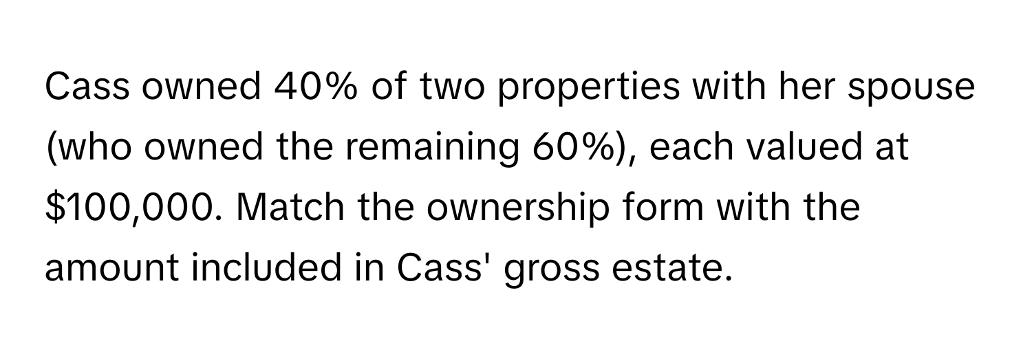 Cass owned 40% of two properties with her spouse (who owned the remaining 60%), each valued at $100,000. Match the ownership form with the amount included in Cass' gross estate.