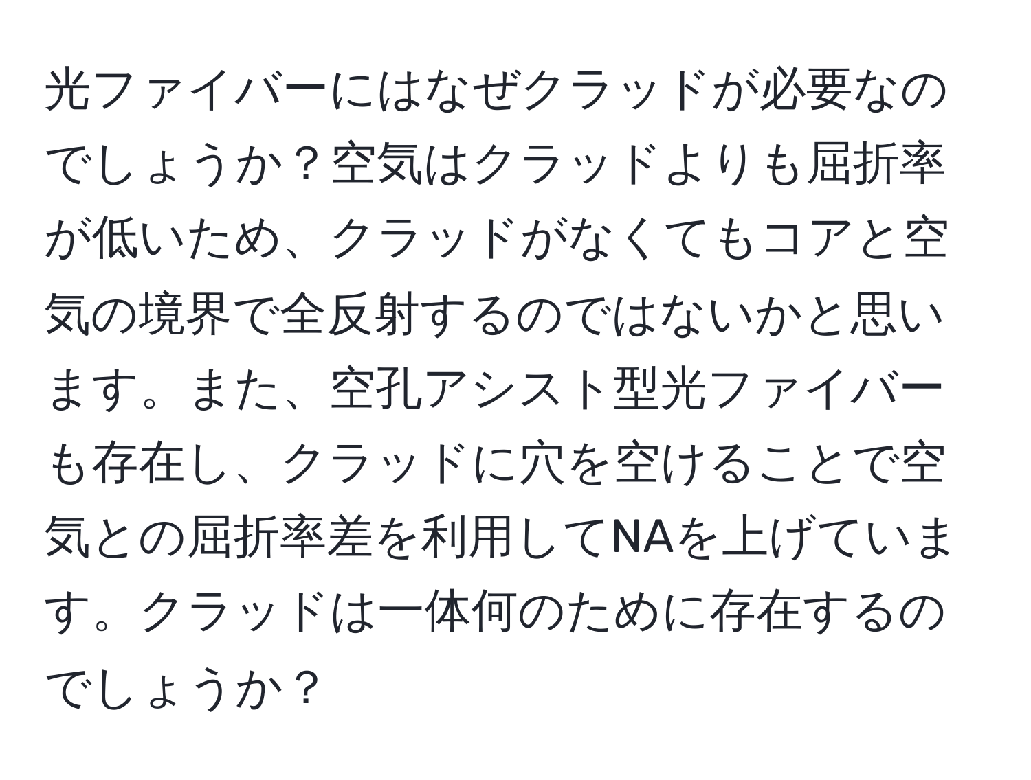 光ファイバーにはなぜクラッドが必要なのでしょうか？空気はクラッドよりも屈折率が低いため、クラッドがなくてもコアと空気の境界で全反射するのではないかと思います。また、空孔アシスト型光ファイバーも存在し、クラッドに穴を空けることで空気との屈折率差を利用してNAを上げています。クラッドは一体何のために存在するのでしょうか？