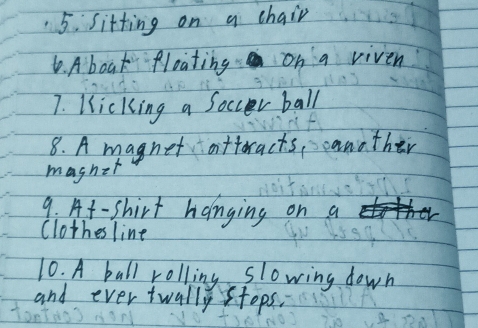 sitting on a chair 
6. A boak floating on a viven 
7. Kicking a Soccer ball 
8. A magnet attoracts, canother 
maghet 
9. At-shirt hanging on a 
Clothesline 
10. A ball rolling slowing down 
and ever twally stops.