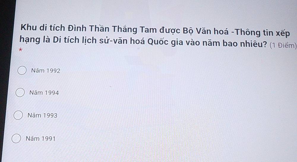 Khu di tích Đình Thần Thắng Tam được Bộ Văn hoá -Thông tin xếp
hạng là Di tích lịch sử-văn hoá Quốc gia vào năm bao nhiêu? (1 Điểm)
*
Năm 1992
Năm 1994
Năm 1993
Năm 1991