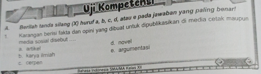 Uji Kompetensi
A. Berilah tanda silang (X) huruf a, b, c, d, atau e pada jawaban yang paling benar!
1. Karangan berisi fakta dan opini yang dibuat untuk dipublikasikan di media cetak maupun
media sosial disebut ....
d. novel
a. artikel
e. argumentasi
b. karya ilmiah
c. cerpen
Bahasa Indònesia SMA/MA Kelas XII