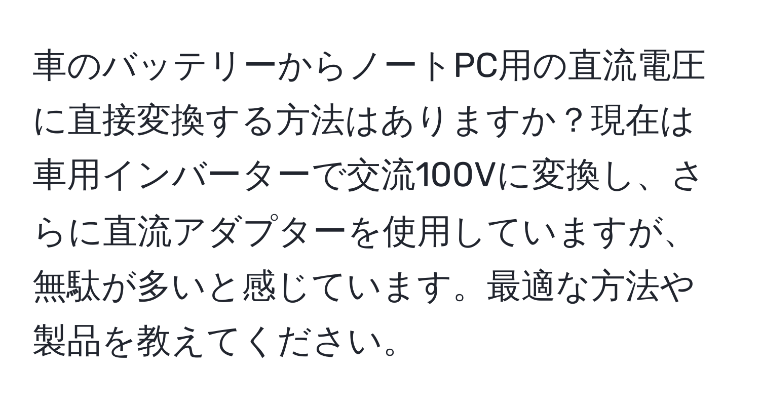 車のバッテリーからノートPC用の直流電圧に直接変換する方法はありますか？現在は車用インバーターで交流100Vに変換し、さらに直流アダプターを使用していますが、無駄が多いと感じています。最適な方法や製品を教えてください。