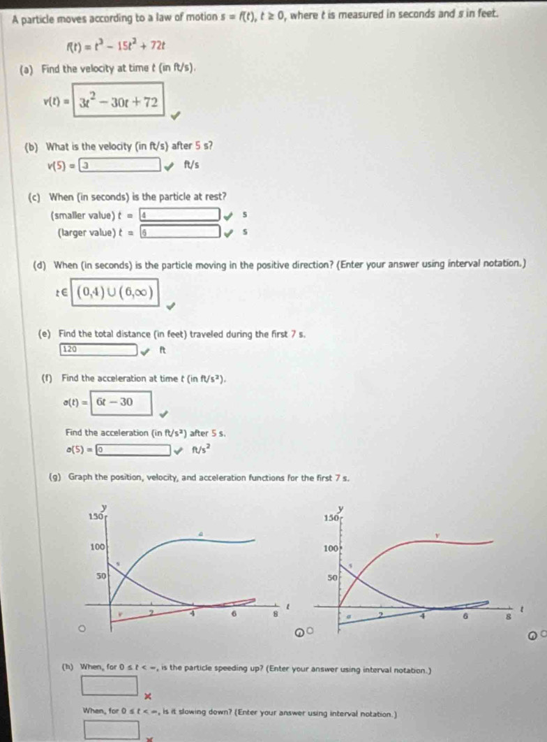 A particle moves according to a law of motion s=f(t), t≥ 0 , where t is measured in seconds and s in feet.
f(t)=t^3-15t^2+72t
(a) Find the velocity at time t(inft/s).
v(t)=|3t^2-30t+72
(b) What is the velocity (in ft/s) after 5 s?
v(5)=3vft/s
(c) When (in seconds) is the particle at rest? 
(smaller value) t=4s
(larger value) t=6s
(d) When (In seconds) is the particle moving in the positive direction? (Enter your answer using interval notation.)
t∈ | (0,4)∪ (6,∈fty )
(e) Find the total distance (in feet) traveled during the first 7 s. 
120 □ vee ft
(f) Find the acceleration at time t(inft/s^2).
s(t)=|6t-30 □ 
Find the acceleration (inft/s^2) after 5 s.
a(5)=0vee ft/s^2
(g) Graph the position, velocity, and acceleration functions for the first 7 s. 
(h) When, for 0≤ t<-</tex> , is the particle speeding up? (Enter your answer using interval notation.) 
□ × 
When, for 0 s t , is it slowing down? (Enter your answer using interval notation.)
□°