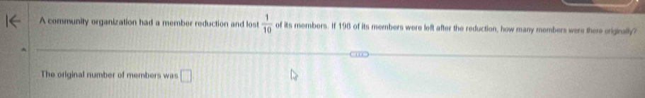 A community organization had a member reduction and lost  1/10  of its members. If 198 of its members were left after the reduction, how many members were there originally? 
The original number of members was □