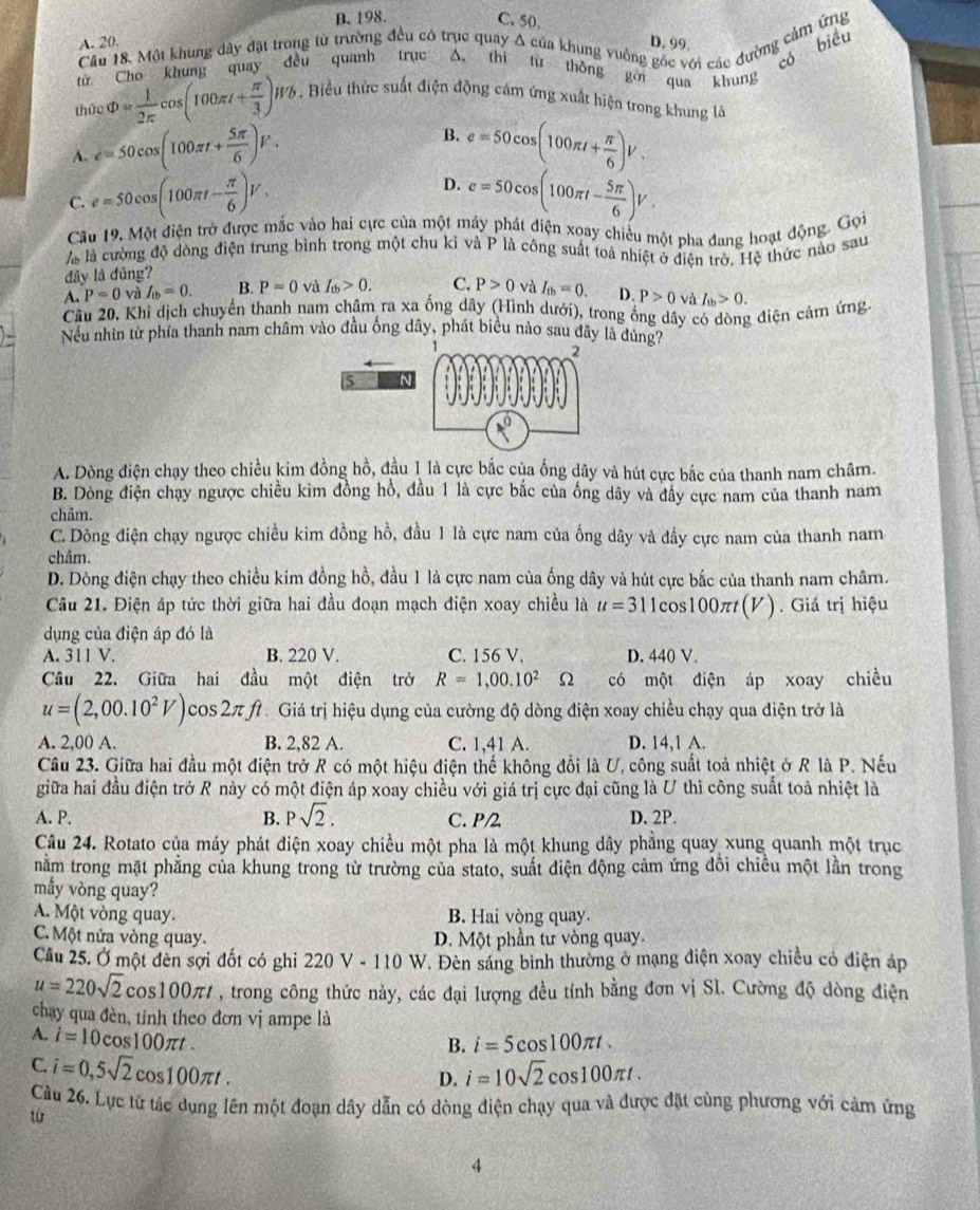 B. 198. C. 50,
Câu 18. Một khung đây đặt trong từ trường đều có trục quay A của khung vuởng góc với các đường cảm ứng
A. 20, D. 99
từ Cho khung quay đều quanh trục A. thi lừ thông gới qua khung có biể
thức Phi = 1/2π  cos (100π t+ π /3 )Wb. Biểu thức suất điện động cảm ứng xuất hiện trong khung là
B.
A. e=50cos (100π t+ 5π /6 )F. e=50cos (100π t+ π /6 )V.
D.
C. e=50cos (100π t- π /6 )V. e=50cos (100π t- 5π /6 )V.
Câu 19. Một điện trở được mắc vào hai cực của một máy phát điện xoay chiều một pha đang hoạt động. Gọi
là là cường độ dòng điện trung bình trong một chu kỉ và P là công suất toả nhiệt ở điện trở. Hệ thức nào sau
đây là đủng?
A. P=0 và I_(b=0. B. P=0 và I_(b>0. C. P>0 và I_tb=0. D. P>0 và I_1b>0.
Câu 20, Khi dịch chuyển thanh nam châm ra xa ống dây (Hình dưới), trong ống dây có dòng điện cảm ứng.
Nếu nhìn từ phía thanh nam châm vào đầu ống dây, phát biểu nào sau đây là đúng7
A. Dòng điện chạy theo chiều kim đồng hồ, đầu 1 là cực bắc của ống dây và hút cực bắc của thanh nam châm.
B. Dòng điện chạy ngược chiều kim đồng hồ, đầu 1 là cực bắc của ống dây và đây cực nam của thanh nam
châm.
C. Dòng điện chạy ngược chiều kim đồng hồ, đầu 1 là cực nam của ống dây và đầy cực nam của thanh nam
châm.
D. Dòng điện chạy theo chiều kim đồng hồ, đầu 1 là cực nam của ống dây và hút cực bắc của thanh nam châm.
Câu 21. Điện áp tức thời giữa hai đầu đoạn mạch điện xoay chiều là u=311cos 100π t(V) ) . Giá trị hiệu
dụng của điện áp đó là
A. 311 V. B. 220 V. C. 156 V. D. 440 V.
Câu 22. Giữa hai đầu một điện trở R=1,00.10^2 s có một điện áp xoay chiều
u=(2,00.10^2V) cos 2π fì . Giá trị hiệu dụng của cường độ dòng điện xoay chiều chạy qua điện trở là
A. 2,00 A. B. 2,82 A. C. 1,41 A. D. 14,1 A.
Câu 23. Giữa hai đầu một điện trở R có một hiệu điện thế không đổi là U, công suất toả nhiệt ở R là P. Nếu
giữa hai đầu điện trở R này có một điện áp xoay chiều với giá trị cực đại cũng là U thì công suất toả nhiệt là
A. P. B. Psqrt(2). C. P/2 D. 2P.
Câu 24. Rotato của máy phát điện xoay chiều một pha là một khung dây phẳng quay xung quanh một trục
nằm trong mặt phẳng của khung trong từ trường của stato, suất điện động cảm ứng đồi chiều một lần trong
mẫy vòng quay?
A. Một vòng quay. B. Hai vòng quay.
C. Một nửa vòng quay. D. Một phần tư vòng quay.
Cầu 25. Ở một đèn sợi đốt có ghi 220V-110W T. Đèn sáng bình thường ở mạng điện xoay chiều có điện áp
u=220sqrt(2)cos 100π t , trong công thức này, các đại lượng đều tính bằng đơn vị SI. Cường độ dòng điện
chạy qua đèn, tỉnh theo đơn vị ampe là
A. i=10cos 100π t
B. i=5cos 100π t.
C. i=0,5sqrt(2)cos 100π t.
D. i=10sqrt(2)cos 100π t.
Câu 26. Lực từ tác dụng lên một đoạn dây dẫn có dòng điện chạy qua và được đặt cùng phương với cảm ứng
từ
4