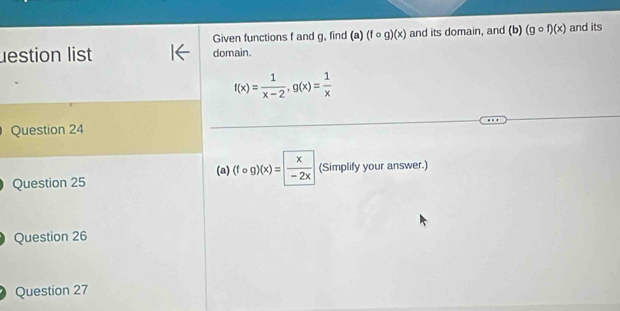 Given functions f and g, find (a) (fcirc g)(x) and its domain, and (b)(gcirc f)(x) and its 
lestion list domain.
f(x)= 1/x-2 , g(x)= 1/x 
Question 24 
(a) (fcirc g)(x)= x/-2x  (Simplify your answer.) 
Question 25 
Question 26 
Question 27