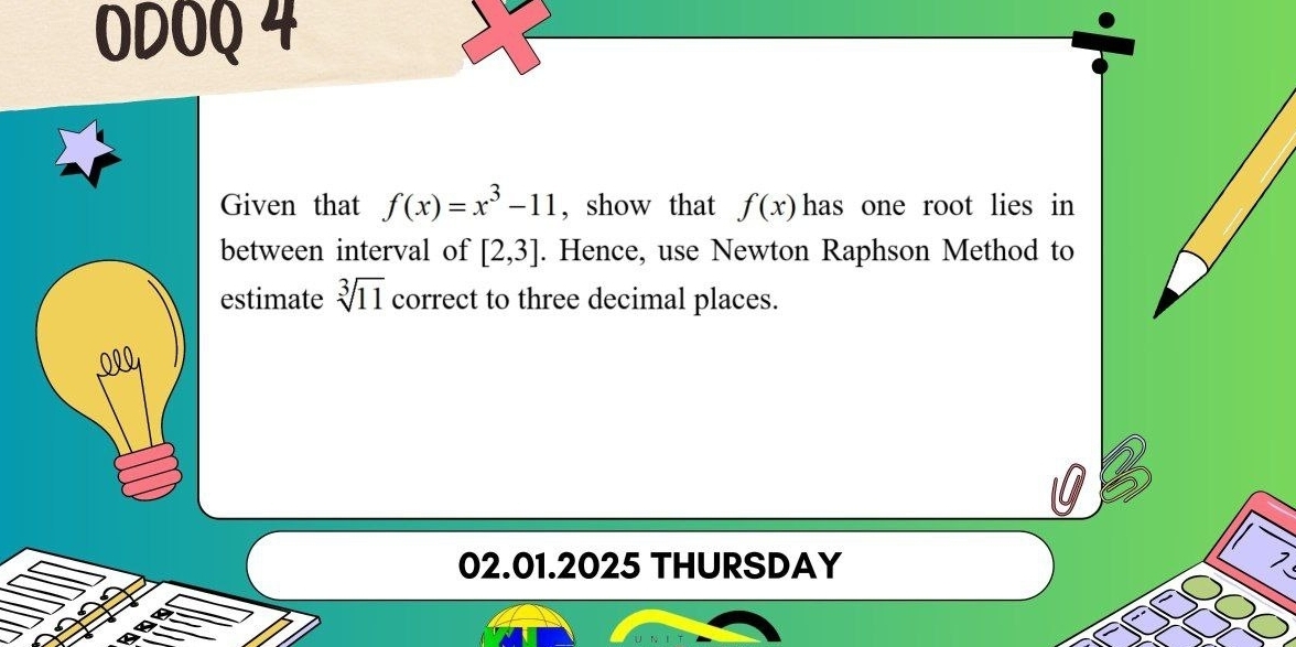 ODOQ 4 
Given that f(x)=x^3-11 , show that f(x) has one root lies in 
between interval of [2,3]. Hence, use Newton Raphson Method to 
estimate sqrt[3](11) correct to three decimal places. 
020 
02.01.2025 THURSDAY 
>