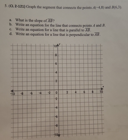 (CL 2-121) Graph the segment that connects the points A(-4,8) and B(6,3). 
a. What is the slope of overline AB
b. Write an equation for the line that connects points A and B. 
c. Write an equation for a line that is parallel to overline AB. 
d. Write an equation for a line that is perpendicular to overline AB. 
-