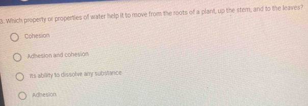 Which property or properties of water help it to move from the roots of a plant, up the stem, and to the leaves?
Cohesion
Adhesion and cohesion
Its ability to dissolve any substance
Adhesion