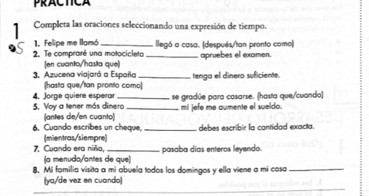 PRACTCA 
1 Completa las oraciones seleccionando una expresión de tiempo. 
1. Felipe me llamó _llegó a casa. (después/tan pronto como) 
2. Te compraré una motocicleta _apruebes el examen. 
(en cuanto/hasta que) 
3. Azucena viajará a España _tenga el dinero suficiente. 
(hasta que/tan pronto como) 
4. Jorge quiere esperar _se gradúe para casarse. (hasta que/cuando) 
5. Voy a tener más dinero _mi jefe me aumente el sueldo. 
(antes de/en cuanto) 
6. Cuando escribes un cheque, _debes escribir la cantidad exacta. 
(mientras/siempre) 
7. Cuando era niña, _pasaba días enteros leyendo. 
(a menudo/antes de que) 
8. Mi familia visita a mi abuela todos los domingos y ella viene a mi casa_ 
_ 
(ya/de vez en cuando) 
__ 
_ 
_ 
_